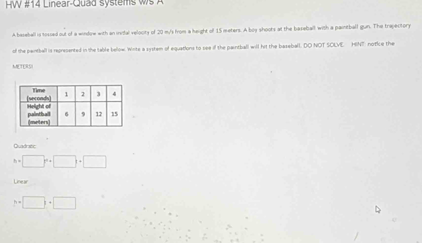 HW #14 Linear-Quad systems ws A
A baseball is tossed out of a window with an initial velocity of 20 m/s from a height of 15 meters. A boy shoots at the baseball with a paintball gun. The trajectory
of the paintball is represented in the table below. Write a system of equations to see if the paintball will hit the baseball, DO NOT SOLVE. HINT: notice the
METERSI
Quadratic
h=□ t^2+□ t+□
Linear
h=□ +□