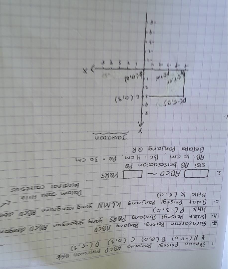 Sebuah perseg: Danjong ABCD malewon S6E
k A(-5,0) B(0,0)C(0,3) D (-5,3)
a. Gambarkan Perseg: Panjang ABCD
b. Buar Persegi Paniang PQRS yong secangur F5cD dansen
Hhik P(-3,0)
c. Buar
anjang KIMN yang lngruen E0CO da
fiHk K(5,0) Dalam sacee birtlc
leordinar carresius
2. □ ABCD_  □ PQRS
Sis: AB bersesuaian PQ
AB:10 cm BC=4cm,PQ=30cm
Becapa Panjang QR