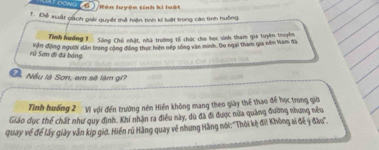 Đật đong (69 Rèn luyện tính kỉ luật 
1. Đề xuất cách giải quyết thể hiện tính kỉ luật trong các tình huông 
Tình huống 1 Sáng Chủ nhật, nhà trường tổ chức cho học sinh tham gia tuyên truyền 
vận động người dân trong cộng đóng thực hiện nép sống văn minh. Do ngai tham gia nên Nam đã 
rủ Sơn đi đá bóng. 
?1 Nếu là Sơn, em sẽ làm gi? 
Tình huống 2 Vì vội đến trường nên Hiền không mang theo giày thể thao đế học trong giờ 
Giáo dục thế chất như quy định. Khi nhận ra điều này, dù đã đi được nửa quãng đường nhưng nếu 
quay về để lấy giày vẫn kip giờ. Hiến rủ Hàng quay về nhưng Hãng nói: ''Thôi kệ đi! Không ai để ý đầu''.