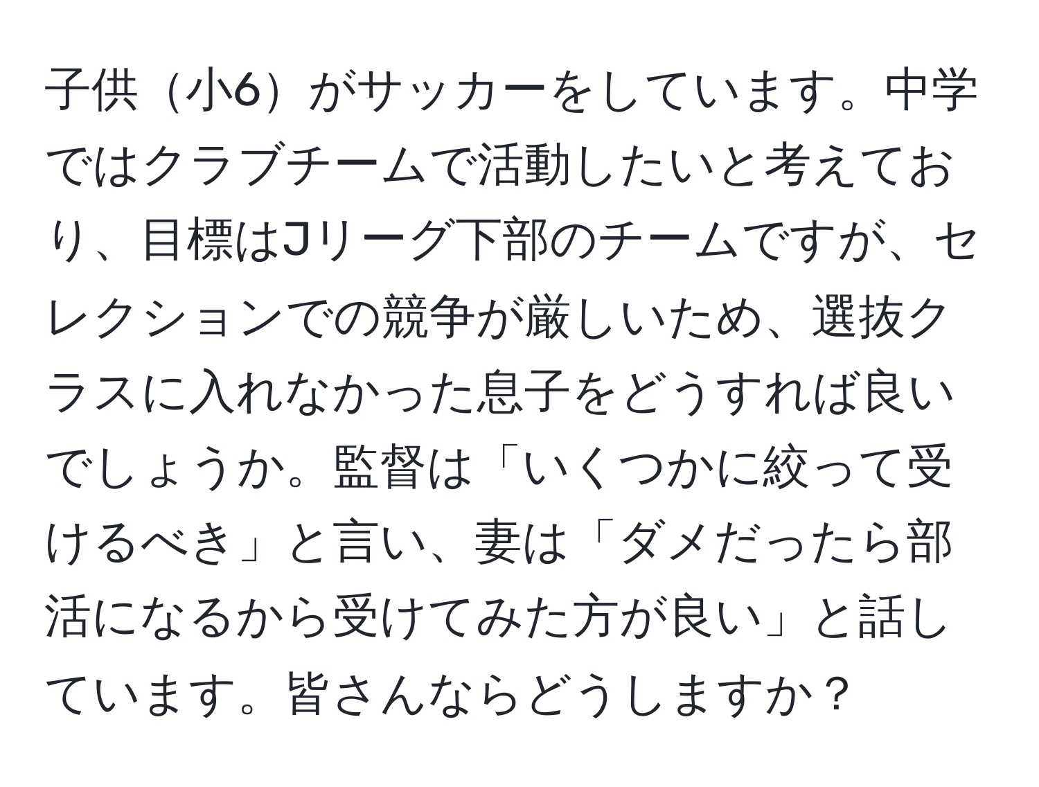 子供小6がサッカーをしています。中学ではクラブチームで活動したいと考えており、目標はJリーグ下部のチームですが、セレクションでの競争が厳しいため、選抜クラスに入れなかった息子をどうすれば良いでしょうか。監督は「いくつかに絞って受けるべき」と言い、妻は「ダメだったら部活になるから受けてみた方が良い」と話しています。皆さんならどうしますか？