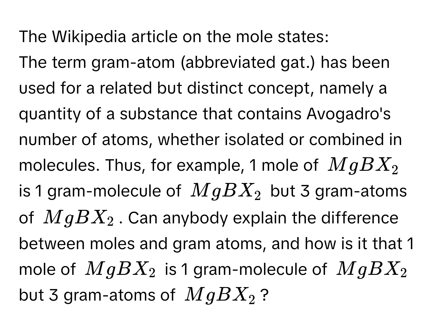 The Wikipedia article on the mole states:

The term gram-atom (abbreviated gat.) has been used for a related but distinct concept, namely a quantity of a substance that contains Avogadro's number of atoms, whether isolated or combined in molecules. Thus, for example, 1 mole of $MgBX_2$ is 1 gram-molecule of $MgBX_2$ but 3 gram-atoms of $MgBX_2$. Can anybody explain the difference between moles and gram atoms, and how is it that 1 mole of $MgBX_2$ is 1 gram-molecule of $MgBX_2$ but 3 gram-atoms of $MgBX_2$?