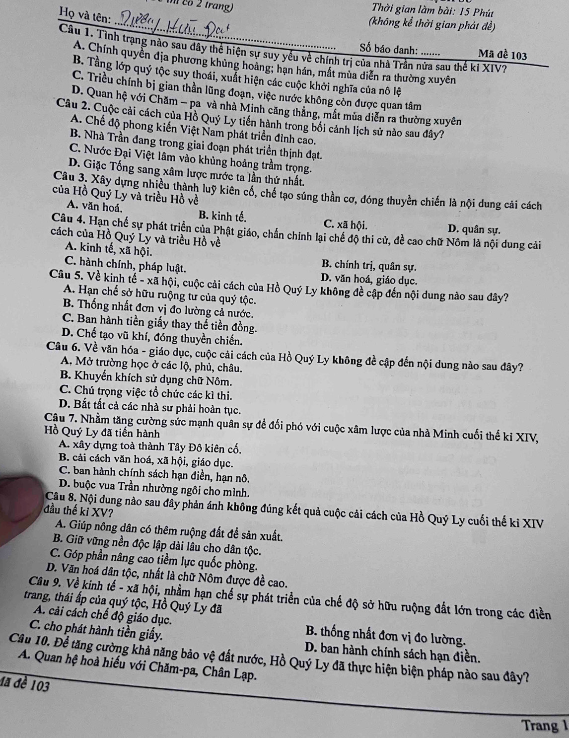 co 2 trang)
Thời gian làm bài: 15 Phút
Họ và tên:
_(không kể thời gian phát đề)
Câu 1. Tình trạng nào sau đây thể hiện sự suy yếu về chính trị của nhà Trần nửa sau thế ki XIV?
Số báo danh: ...... Mã đề 103
A. Chính quyền địa phương khủng hoàng; hạn hán, mất mùa diễn ra thường xuyên
B. Tầng lớp quý tộc suy thoái, xuất hiện các cuộc khởi nghĩa của nô lệ
C. Triều chính bị gian thần lũng đoạn, việc nước không còn được quan tâm
D. Quan hệ với Chăm - pa và nhà Minh căng thẳng, mất mùa diễn ra thường xuyên
Câu 2. Cuộc cải cách của Hồ Quý Ly tiến hành trong bối cảnh lịch sử nào sau đây?
A. Chế độ phong kiến Việt Nam phát triển đỉnh cao.
B. Nhà Trần đang trong giai đoạn phát triền thịnh đạt.
C. Nước Đại Việt lâm vào khủng hoảng trầm trọng.
D. Giặc Tống sang xâm lược mước ta lần thứ nhất.
Câu 3. Xây dựng nhiều thành luỹ kiên cố, chế tạo súng thần cơ, đóng thuyền chiến là nội dung cải cách
của Hồ Quý Ly và triều Hồ về
A. văn hoá, B. kinh tế. C. xã hội.
D. quân sự.
Câu 4. Hạn chế sự phát triển của Phật giáo, chấn chỉnh lại chế độ thi cử, đề cao chữ Nôm là nội dung cải
cách của Hồ Quý Lý và triều Hồ về
A. kinh tế, xã hội.
B. chính trị, quân sự.
C. hành chính, pháp luật. D. văn hoá, giáo dục.
Câu 5. Về kinh tế - xã hội, cuộc cải cách của Hồ Quý Ly không đề cập đến nội dung nào sau dây?
A. Hạn chế sở hữu ruộng tư của quý tộc.
B. Thống nhất đơn vị đo lường cả nước.
C. Ban hành tiền giấy thay thế tiền đồng.
D. Chế tạo vũ khí, đóng thuyền chiến.
Câu 6. Về văn hóa - giáo dục, cuộc cải cách của Hồ Quý Ly không đề cập đến nội dung nào sau đây?
A. Mở trường học ở các lộ, phủ, châu.
B. Khuyến khích sử dụng chữ Nôm.
C. Chú trọng việc tổ chức các kì thi.
D. Bắt tất cả các nhà sư phải hoàn tục.
Câu 7. Nhằm tăng cường sức mạnh quân sự để đối phó với cuộc xâm lược của nhà Minh cuối thế ki XIV,
Hồ Quý Ly đã tiến hành
A. xây dựng toà thành Tây Đô kiên cố.
B. cải cách văn hoá, xã hội, giáo dục.
C. ban hành chính sách hạn điền, hạn nô.
D. buộc vua Trần nhường ngôi cho mình.
Câu 8. Nội dung nào sau đây phản ánh không đúng kết quả cuộc cải cách của Hồ Quý Ly cuối thế ki XIV
đầu thế kỉ XV?
A. Giúp nông dân có thêm ruộng đất đề sản xuất.
B. Giữ vững nền độc lập dài lâu cho dân tộc.
C. Góp phần nâng cao tiềm lực quốc phòng.
D. Văn hoá dân tộc, nhất là chữ Nôm được đề cao.
Câu 9. Về kinh tế - xã hội, nhằm hạn chế sự phát triển của chế độ sở hữu ruộng đất lớn trong các điền
trang, thái ấp của quý tộc, Hồ Quý Ly đã
A. cải cách chế độ giáo dục.  B. thống nhất đơn vị đo lường.
C. cho phát hành tiền giấy.  D. ban hành chính sách hạn điền.
Câu 10. Để tăng cường khả năng bảo vệ đất nước, Hồ Quý Ly đã thực hiện biện pháp nào sau đây?
A. Quan hệ hoà hiếu với Chăm-pa, Chân Lạp.
đa đè 103
Trang 1