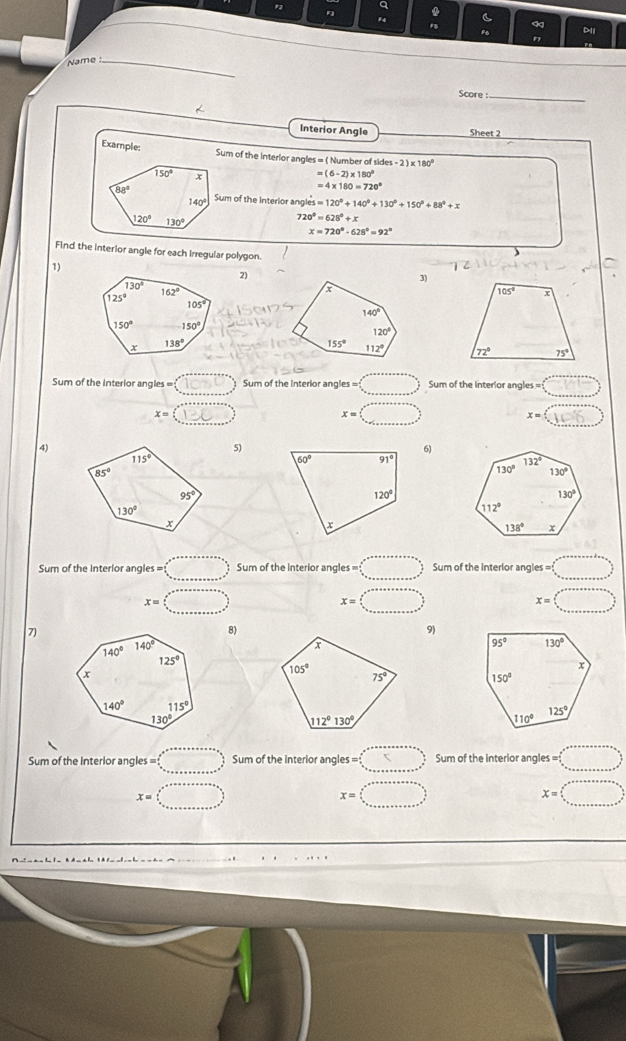 F2
a

F4
6
«
F5 D11
1
Name_
Score:_
Interior Angle Sheet 2
Example: Sum of the interior angles = ( Number of sides -2)* 180°
=(6-2)* 180°
=4* 180=720°
Sum of the Interior angles =120°+140°+130°+150°+88°+x
720°=628°+x
x=720°-628°=92°
Find the interior angle for each irregular polygon.
1)
2)
3)
Sum of the interior angles = (□ , Sum of the Interior angles = □° Sum of the interior angles= =□°
x=□
x=□
x=()□
4)
5)
6)
Sum of the interlor angles s=□ Sum of the interior angles =□ Sum of the interlor angles= |
x=□
x=□
x=□ )
7)
8)
9)
Sum of the Interior angles = Sum of the interior angles = Sum of the interior angles = □
x=
x= □
X=□