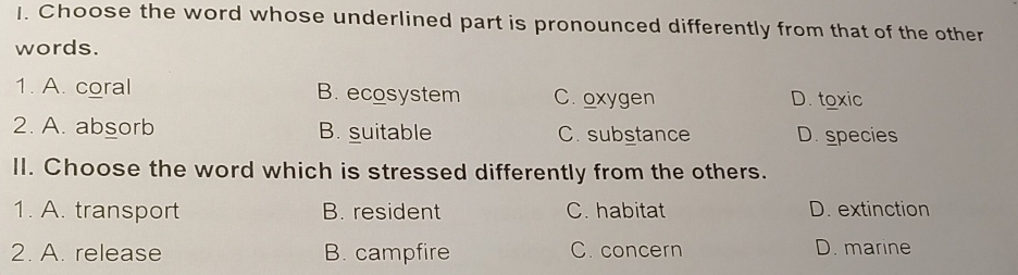 Choose the word whose underlined part is pronounced differently from that of the other
words.
1. A. coral B. ecosystem C. oxygen D. toxic
2. A. absorb B. suitable C. substance D. species
II. Choose the word which is stressed differently from the others.
1. A. transport B. resident C. habitat D. extinction
2. A. release B. campfire C. concern D. marine