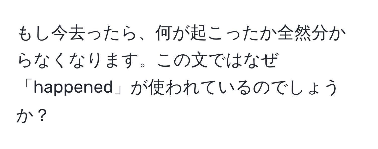 もし今去ったら、何が起こったか全然分からなくなります。この文ではなぜ「happened」が使われているのでしょうか？