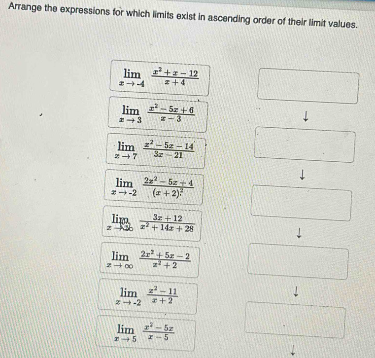 Arrange the expressions for which limits exist in ascending order of their limit values.
limlimits _xto -4 (x^2+x-12)/x+4 
limlimits _xto 3 (x^2-5x+6)/x-3 
limlimits _xto 7 (x^2-5x-14)/3x-21 
limlimits _xto -2frac 2x^2-5x+4(x+2)^2
limlimits _xto ∈fty  (3x+12)/x^2+14x+28 
limlimits _xto ∈fty  (2x^2+5x-2)/x^2+2 
limlimits _xto -2 (x^2-11)/x+2 
limlimits _xto 5 (x^2-5x)/x-5 