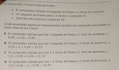 Un comprador compra algunas frutas.
El comprador compra un paquete de fresas y 2 libras de duraznos.
Un paquete de fresas pesa 1.2 libras y cuesta $6.55.
Una libra de duraznos cuesta $3.29.
¿Cuál enunciado explica el razonamiento correcto del comprador para hallar el
costo total de las frutas?
A El comprador piensa que hay 1 paquete de fresas y 1 libra de duraznos, y
6.55+3.29=9.84.
B El comprador piensa que hay 1 paquete de fresas y 2 libras de duraznos, y
6.55+2* 3.29=13.13.
C El comprador piensa que hay 1.2 libras de fresas y 1 libra de duraznos, Y
1.2* 6.55+3.29=11.15.
D El comprador piensa que hay 1.2 libras de fresas y 2 libras de duraznos, y
1.2* 6.55+2* 3.29=14.44.