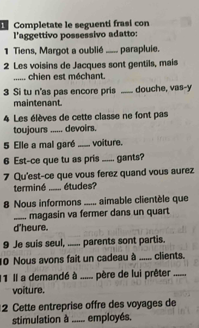 Completate le seguenti frasi con 
l’aggettivo possessivo adatto: 
1 Tiens, Margot a oublié ...... parapluie. 
2 Les voisins de Jacques sont gentils, mais 
_...... chien est méchant. 
3 Si tu n’as pas encore pris ...... douche, vas-y 
maintenant. 
4 Les élèves de cette classe ne font pas 
toujours ; ...... devoirs. 
5 Elle a mal garé ...... voiture. 
6 Est-ce que tu as pris _gants? 
7 Qu'est-ce que vous ferez quand vous aurez 
terminé_ études? 
8 Nous informons _aimable clientèle que 
_.... magasin va fermer dans un quart 
d’heure. 
9 Je suis seul, ...... parents sont partis. 
10 Nous avons fait un cadeau à _clients. 
11 Il a demandé à ...... père de lui prêter 
voiture. 
2 Cette entreprise offre des voyages de 
stimulation à .. . employés.