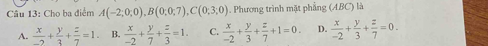 Cho ba điểm A(-2;0;0), B(0;0;7), C(0;3;0). Phương trình mặt phẳng (ABC) là
A.  x/-2 + y/3 + z/7 =1. B.  x/-2 + y/7 + z/3 =1. C.  x/-2 + y/3 + z/7 +1=0. D.  x/-2 + y/3 + z/7 =0.