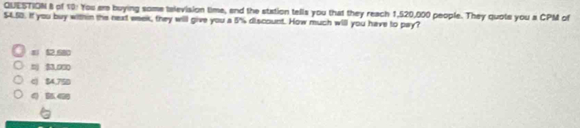 of 10: You ar buying some television time, and the station tells you that they reach 1,520,000 people. They quote you a CPM of
$4.50. If you buy within the next week, they will give you a 5% discount. How much will you have to pay?
52,680
$3.000
c) $4,75D
4 ke