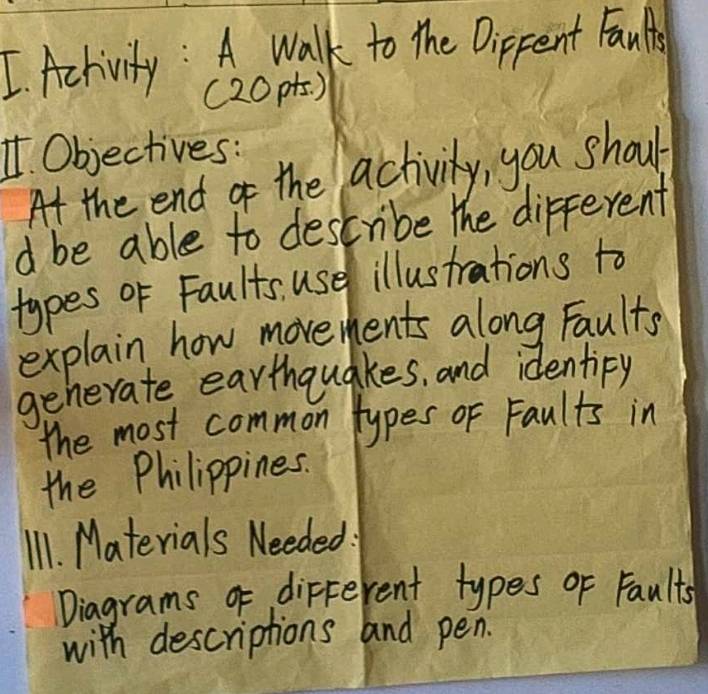 Achivity : A walk to the Dippent Faults 
(20pts. ) 
1. Objectives: 
At the end of the activity, you shoul 
d be able to describe the different 
types oF Faults use illustrations to 
explain how movements along Faults 
generate earthquakes, and identipy 
the most common types of Faults in 
the Philippines. 
I1. Materials Needed 
Diagrams of different types of Faults 
with descriptions and pen.