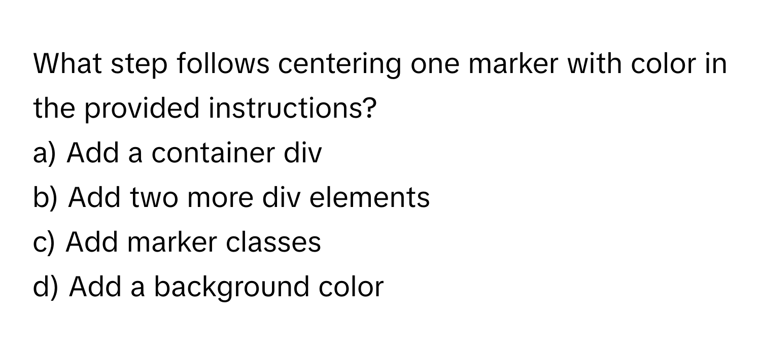 What step follows centering one marker with color in the provided instructions?

a) Add a container div 
b) Add two more div elements 
c) Add marker classes 
d) Add a background color