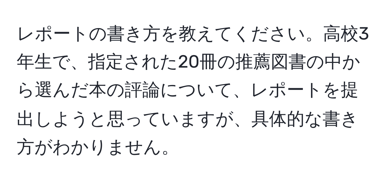 レポートの書き方を教えてください。高校3年生で、指定された20冊の推薦図書の中から選んだ本の評論について、レポートを提出しようと思っていますが、具体的な書き方がわかりません。