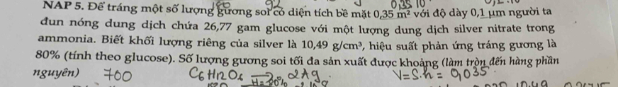 NAP 5. Để tráng một số lượng gương soi có diện tích bề mặt 0, 35m^2 với độ dày 0,1 µm người ta 
dun nóng dung dịch chứa 26,77 gam glucose với một lượng dung dịch silver nitrate trong 
ammonia. Biết khối lượng riêng của silver là 10,49g/cm^3 * , hiệu suất phản ứng tráng gương là
80% (tính theo glucose). Số lượng gương soi tối đa sản xuất được khoảng (làm tròn đến hàng phần 
nguyên)