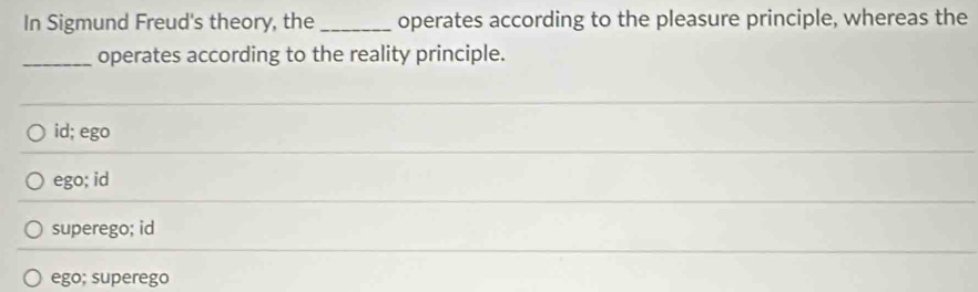 In Sigmund Freud's theory, the _operates according to the pleasure principle, whereas the
_operates according to the reality principle.
id; ego
ego; id
superego; id
ego; superego