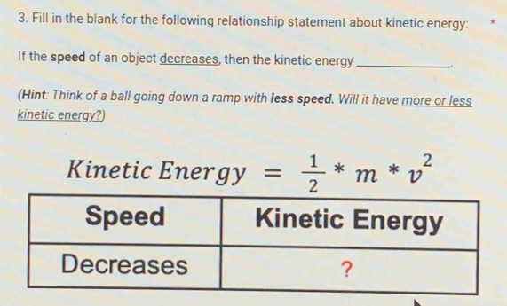 Fill in the blank for the following relationship statement about kinetic energy: * 
If the speed of an object decreases, then the kinetic energy_ 
(Hint: Think of a ball going down a ramp with less speed. Will it have more or less 
kinetic energy?) 
Kinetic Energ y= 1/2 *m*v^2