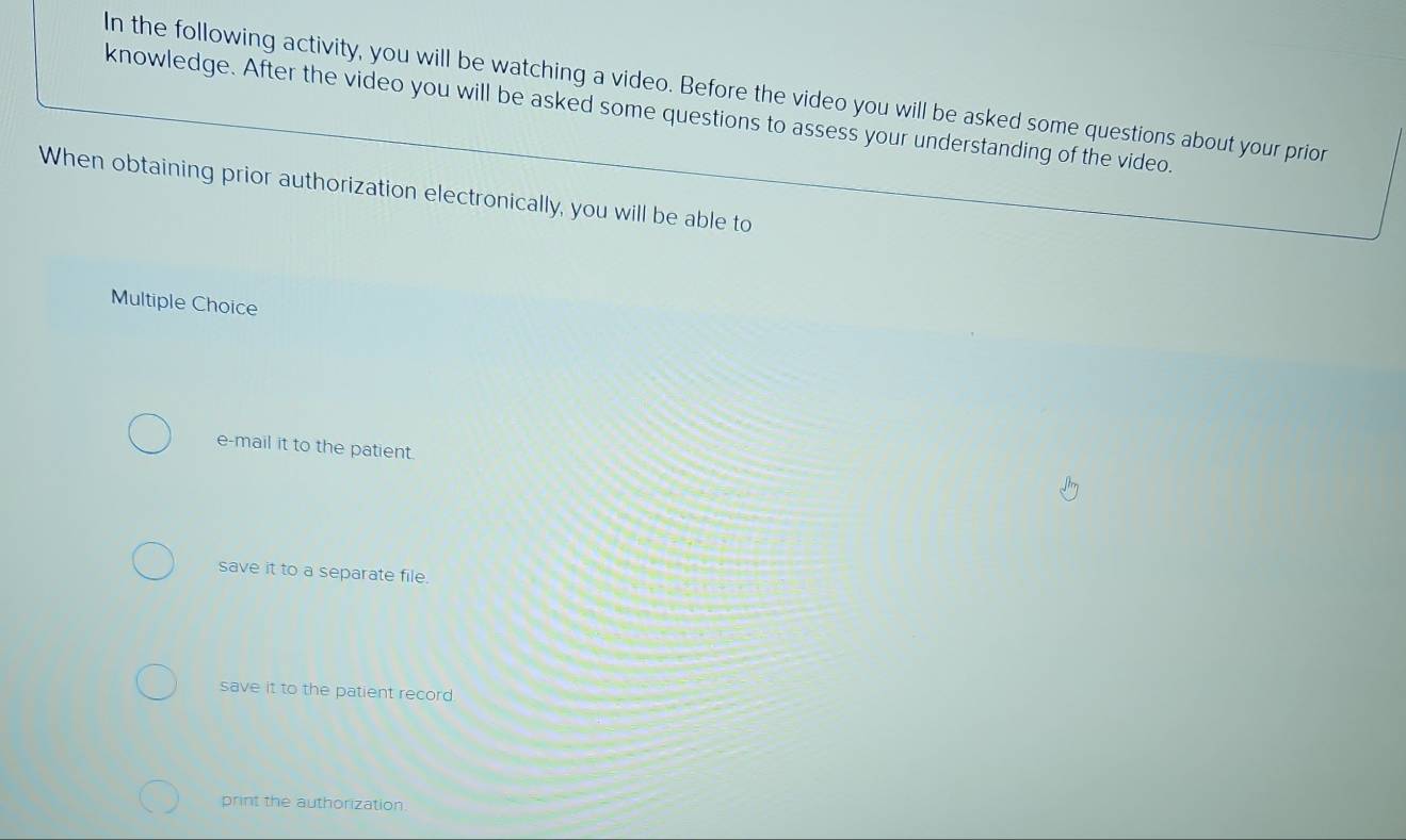 In the following activity, you will be watching a video. Before the video you will be asked some questions about your prior
knowledge. After the video you will be asked some questions to assess your understanding of the video.
When obtaining prior authorization electronically, you will be able to
Multiple Choice
e-mail it to the patient.
save it to a separate file.
save it to the patient record.
print the authorization.