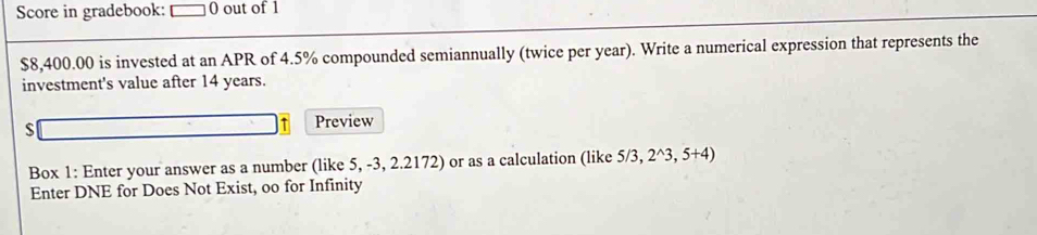 Score in gradebook: 0 out of 1
$8,400.00 is invested at an APR of 4.5% compounded semiannually (twice per year). Write a numerical expression that represents the 
investment's value after 14 years. 
Preview 
Box 1: Enter your answer as a number (like 5, -3, 2.2172) or as a calculation (like 5/3,2^(wedge)3,5+4)
Enter DNE for Does Not Exist, oo for Infinity