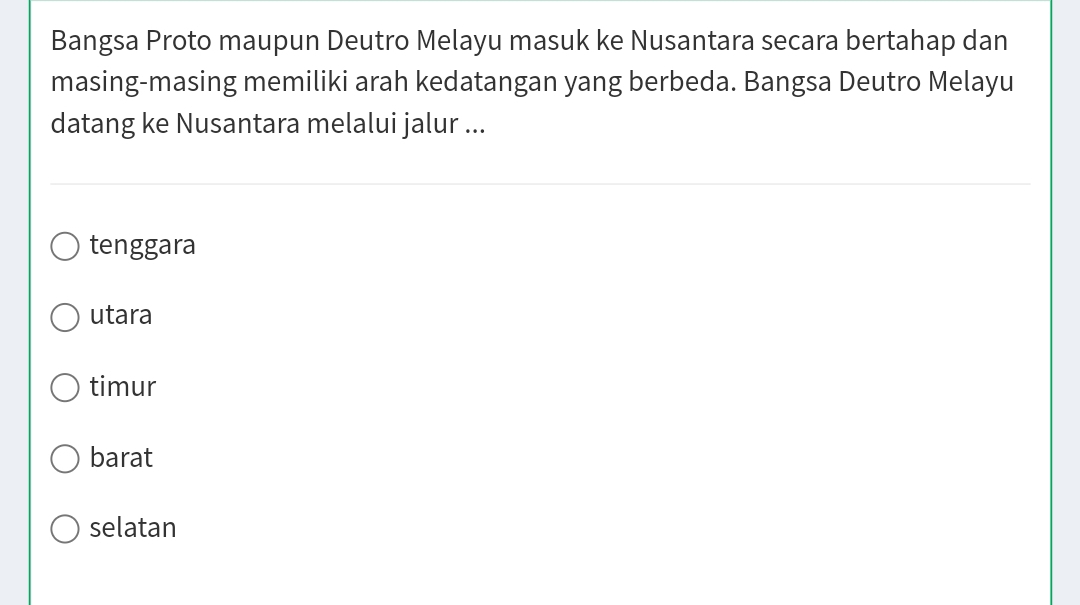 Bangsa Proto maupun Deutro Melayu masuk ke Nusantara secara bertahap dan
masing-masing memiliki arah kedatangan yang berbeda. Bangsa Deutro Melayu
datang ke Nusantara melalui jalur ...
tenggara
utara
timur
barat
selatan