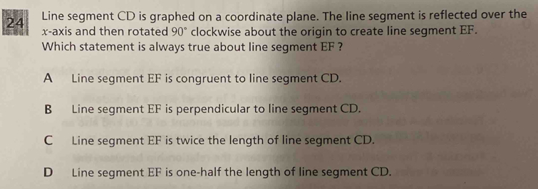 Line segment CD is graphed on a coordinate plane. The line segment is reflected over the
x-axis and then rotated 90° clockwise about the origin to create line segment EF.
Which statement is always true about line segment EF ?
A Line segment EF is congruent to line segment CD.
B Line segment EF is perpendicular to line segment CD.
C Line segment EF is twice the length of line segment CD.
D Line segment EF is one-half the length of line segment CD.