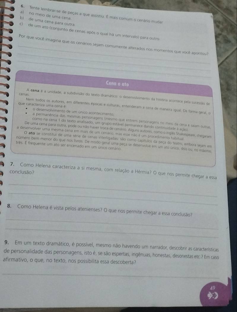 Tente lembrar-se de peças a que assistiu. É mais comum o cenário mudar
a) no meio de uma cena.
b) de uma cena para outra
c) de um ato (conjunto de cenas após o qual há um intervalo) para outro.
_
_Por que você imagina que os cenários sejam comumente alterados nos momentos que você apontou?
_
Cena s ato
cenas
A cena é a unidade, a subdivisão do texto dramático: o desenvolvimento da história acontece pela sucessão de
que caracteriza uma cera é
Nem todos os autores, em diferentes épocas e culturas, entenderam a cera de maneira igual. De forma geral, o
o desenvolvimento de um único acontecimento,
a permanência das mesmas personagens (mesmo que entrem personagens no meio da cena e saiam outras,
como na cena 1 do texto analisado, um grupo estável permanece dando continuidade à ação)
De uma cena para outra, pode ou não haver troca de cenário. Alguns autores, como o inglês Shakespeare, chegaram
a desenvolver uma mesma cena em mais de um cenário, mas esse não é um procedimento habitual
O ato se constitui de uma série de cenas interligadas: são como capítulos da peça do teatro, embora sejam em
número bem menor do que nos livros. De modo geral uma peça se desenvolve em um ato único, dois ou, no máximo,
três. É frequente um ato ser encenado em um único cenário
7. Como Helena caracteriza a si mesma, com relação a Hérmia? O que nos permite chegar a essa
conclusão?
_
_
_
8. Como Helena é vista pelos atenienses? O que nos permite chegar a essa conclusão?
_
9. Em um texto dramático, é possível, mesmo não havendo um narrador, descobrir as características
de personalidade das personagens, isto é, se são espertas, ingênuas, honestas, desonestas etc.? Em caso
afirmativo, o que, no texto, nos possibilita essa descoberta?
_
49