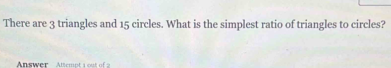 There are 3 triangles and 15 circles. What is the simplest ratio of triangles to circles? 
Answer Attempt 1 out of 2