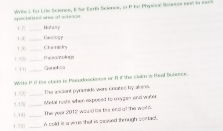 Write L for Life Science, E for Earth Science, or P for Physical Science next to each 
specialized area of science. 
1.7) _Botany 
1.8) _Geology 
1.9) _Chemistry 
1.10) _Paleontology 
1.11) _Genetics 
Write P if the claim is Pseudoscience or R if the claim is Real Science. 
1.12) _The ancient pyramids were created by aliens. 
1.13) _Metal rusts when exposed to oxygen and water. 
1.14) _The year 2012 would be the end of the world. 
1.15) _A cold is a virus that is passed through contact.