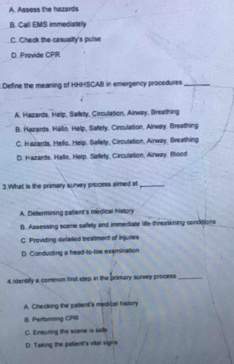 A. Assess the hazards
B. Call EMS immediately
C. Check the casualty's pulse
D. Provide CPR
Define the meaning of HHHSCAB in emergency procedures_
A. Hazards, Help, Safety, Circulation, Airway, Breathing
B. Hazards, Hallo, Help, Safety, Circulation, Airway, Breathing
C. Hazards, Hello, Help, Safety, Circulation, Airway, Breathing
D. Hazards, Hallo, Help, Safety, Circulation, Airway. Blood
3.What is the primary survey process aimed at_
A. Determining patient's medical history
B. Assessing scene safety and immediate life-threatening conditions
C. Providing detailed treatment of injuries
D. Conducting a head-to-toe examination
4.Identify a common first step in the primary survey process_
A. Checking the patient's medical history
B. Performing CPR
C. Ensuring the scene is safe
D. Taking the patient's vital signs