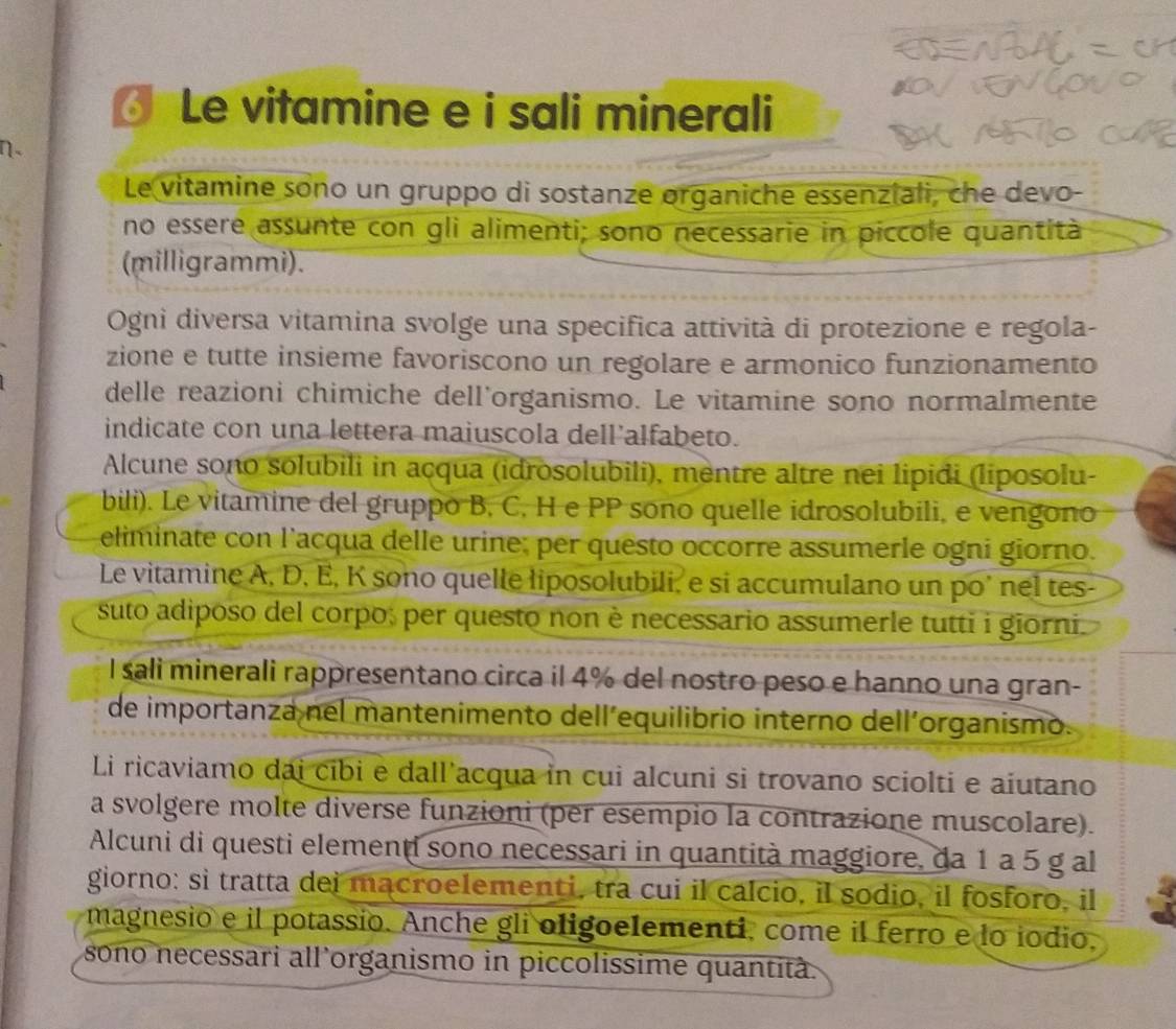 Le vitamine e i sali minerali
n-
Le vitamine sono un gruppo di sostanze organiche essenziali, che devo-
no essere assunte con gli alimenti; sono necessarie in piccole quantità
(milligrammi).
Ogni diversa vitamina svolge una specifica attività di protezione e regola-
zione e tutte insieme favoriscono un regolare e armonico funzionamento
delle reazioni chimiche dell'organismo. Le vitamine sono normalmente
indicate con una lettera maiuscola dell’alfabeto.
Alcune sono solubili in açqua (idrosolubili), mentre altre nei lipidi (liposolu-
bili). Le vitamine del gruppo B, C, H e PP sono quelle idrosolubili, e vengono
eliminate con l’acqua delle urine; per questo occorre assumerle ogni giorno.
Le vitamine A, D, E, K sono quelle liposolubili, e si accumulano un po’ nel tes-
suto adiposo del corpo; per questo non è necessario assumerle tutti i giorni.
I sali minerali rappresentano circa il 4% del nostro peso e hanno una gran-
de importanza nel mantenimento dell´equilibrio interno dell´organismo.
Li ricaviamo dai cibi e dall'acqua in cui alcuni si trovano sciolti e aiutano
a svolgere molte diverse funzioni (per esempio la contrazione muscolare).
Alcuni di questi elementi sono necessari in quantità maggiore, da 1 a 5 g al
giorno: sì tratta dei macroelementi, tra cui il calcio, il sodio, il fosforo, il
magnesio e il potassio. Anche gli oligoelementi, come il ferro e lo iodio,
sono necessari all’organismo in piccolissime quantità.