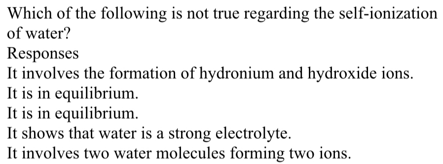 Which of the following is not true regarding the self-ionization
of water?
Responses
It involves the formation of hydronium and hydroxide ions.
It is in equilibrium.
It is in equilibrium.
It shows that water is a strong electrolyte.
It involves two water molecules forming two ions.