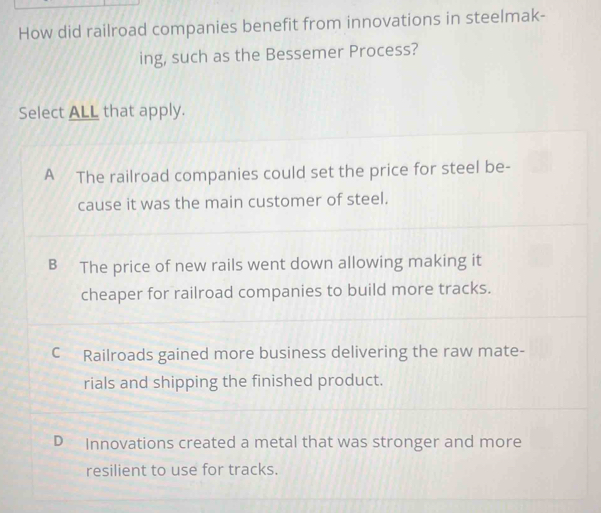 How did railroad companies benefit from innovations in steelmak-
ing, such as the Bessemer Process?
Select ALL that apply.
A The railroad companies could set the price for steel be-
cause it was the main customer of steel.
B The price of new rails went down allowing making it
cheaper for railroad companies to build more tracks.
C Railroads gained more business delivering the raw mate-
rials and shipping the finished product.
D Innovations created a metal that was stronger and more
resilient to use for tracks.