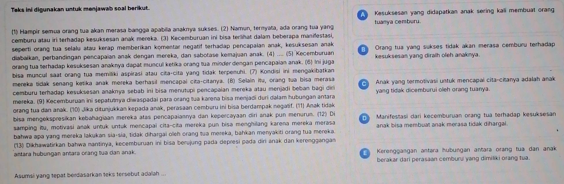 Teks ini digunakan untuk menjawab soal berikut.
Kesuksesan yang didapatkan anak sering kali membuat orang
tuanya cemburu.
(1) Hampir semua orang tua akan merasa bangga apabila anaknya sukses. (2) Namun, ternyata, ada orang tua yang
cemburu atau iri terhadap kesuksesan anak mereka. (3) Kecemburuan ini bisa terlihat dalam beberapa manifestasi,
seperti orang tua selalu atau kerap memberikan komentar negatif terhadap pencapaian anak, kesuksesan anak
Orang tua yang sukses tidak akan merasa cemburu terhadap
diabaikan, perbandíngan pencapaian anak dengan mereka, dan sabotase kemajuan anak. (4) .... (5) Kecemburuan
kesuksesan yang diraih oleh anaknya.
orang tua terhadap kesuksesan anaknya dapat muncul ketika orang tua minder dengan pencapaian anak. (6) Ini juga
bisa muncul saat orang tua memiliki aspirasi atau cita-cita yang tidak terpenuhi. (7) Kondisi ini mengakibatkan
mereka tidak senang ketika anak mereka berhasil mencapai cita-citanya. (8) Selain itu, orang tua bisa merasa
a Anak yang termotivasi untuk mencapai cita-citanya adalah anak
cemburu terhadap kesuksesan anaknya sebab ini bisa menutupi pencapaian mereka atau menjadi beban bagi diri
yang tidak dicemburui oleh orang tuanya.
mereka. (9) Kecemburuan ini sepatutnya diwaspadai para orang tua karena bisa menjadi duri dalam hubungan antara
orang tua dan anak. (10) Jika ditunjukkan kepada anak, perasaan cemburu ini bisa berdampak negatif. (11) Anak tidak
bisa mengekspresikan kebahagiaan mereka atas pencapaiannya dan kepercayaan diri anak pun menurun. (12) Di  Manifestasi dari kecemburuan orang tua terhadap kesuksesan
samping itu, motivasi anak untuk untuk mencapai cita-cita mereka pun bisa menghilang karena mereka merasa anak bisa membuat anak merasa tidak dihargai.
bahwa apa yang mereka lakukan sia-sia, tidak dihargai oleh orang tua mereka, bahkan menyakiti orang tua mereka.
(13) Dikhawatirkan bahwa nantinya, kecemburuan ini bisa berüjung pada depresi pada diri anak dan kerenggangan
antara hubungan antara orang tua dan anak.
Kerenggangan antara hubungan antara orang tua dan anak
berakar dari perasaan cemburu yang dimiliki orang tua.
Asumsi yang tepat berdasarkan teks tersebut adalah