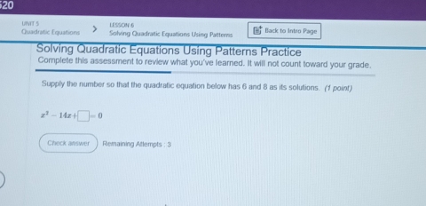 UINTT 5 LESSON 6 
Quadratic Equations Solving Quadratic Equations Using Patterns Back to Intro Page 
Solving Quadratic Equations Using Patterns Practice 
Complete this assessment to review what you've learned. It will not count toward your grade. 
Supply the number so that the quadratic equation below has 6 and 8 as its solutions. (1 point)
x^2-14x+□ =0
Check answer Remaining Attempts : 3