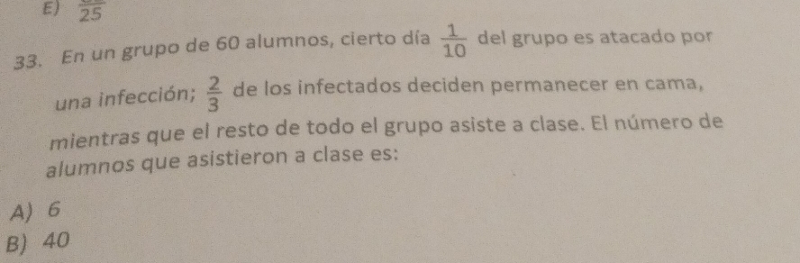 E) overline 25
33. En un grupo de 60 alumnos, cierto día  1/10  del grupo es atacado por
una infección;  2/3  de los infectados deciden permanecer en cama,
mientras que el resto de todo el grupo asiste a clase. El número de
alumnos que asistieron a clase es:
A 6
B) 40