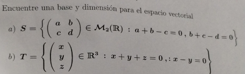 Encuentre una base y dimensión para el espacio vectorial
a) S= beginpmatrix a&b c&dendpmatrix ∈ M_2(R):a+b-c=0,b+c-d=0
b) T=beginarrayl (x y zendpmatrix ∈ R^3:x+y+z=0,:x-y=0