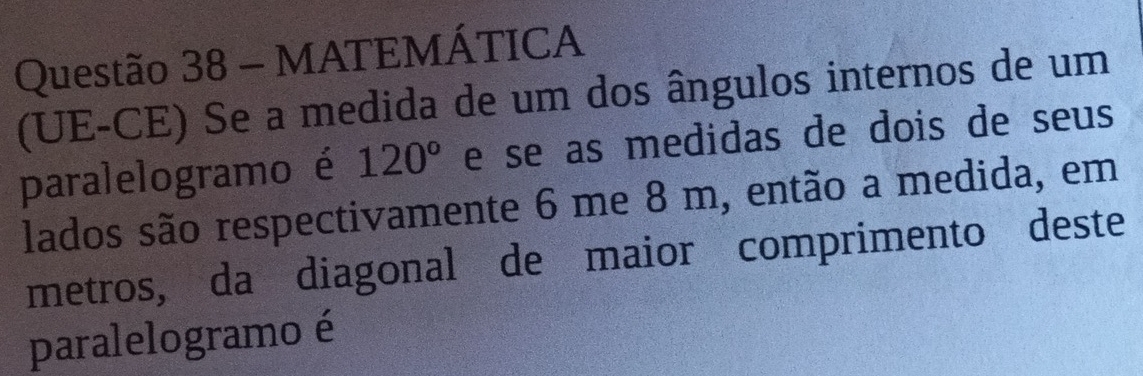 MATEMÁTICA 
(UE-CE) Se a medida de um dos ângulos internos de um 
paralelogramo é 120° e se as medidas de dois de seus 
lados são respectivamente 6 me 8 m, então a medida, em 
metros, da diagonal de maior comprimento deste 
paralelogramo é