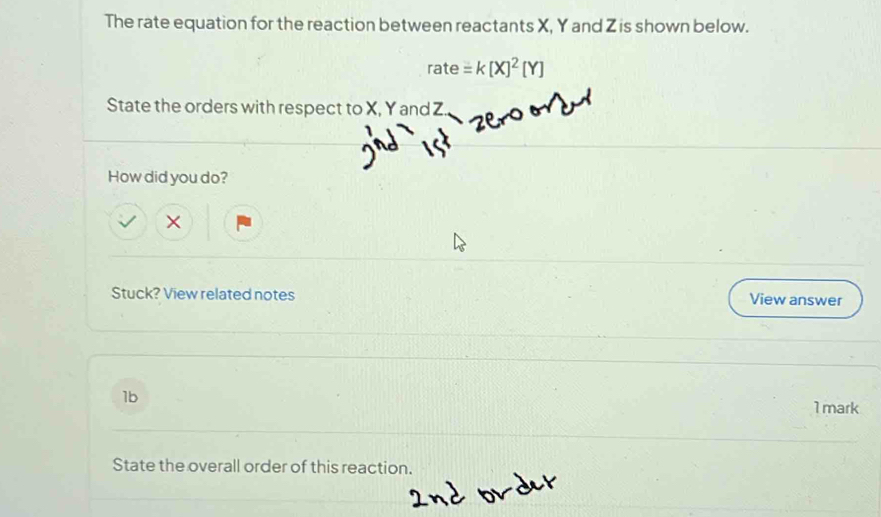 The rate equation for the reaction between reactants X, Y and Z is shown below.
rate=k[X]^2[Y]
State the orders with respect to X, Y and Z. 
How did you do? 
× 
Stuck? View related notes View answer 
1b 1 mark 
State the overall order of this reaction.