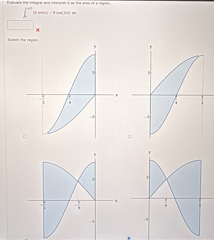 Evaluate the integral and interpret it as the area of a region.
∈t _0^(π /2)|9sin (x)-9cos (2x)|dx
□ x
Sketch the region.