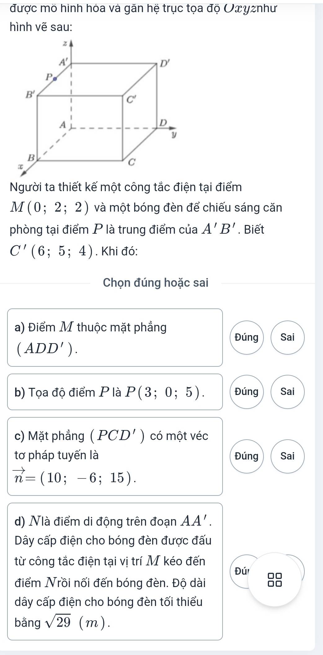 được mô hình hóa và găn hệ trục tọa độ Οπyznhư
hình vẽ sau:
Người ta thiết kế một công tắc điện tại điểm
M(0;2;2) và một bóng đèn để chiếu sáng căn
phòng tại điểm P là trung điểm của A'B'. Biết
C'(6;5;4). Khi đó:
Chọn đúng hoặc sai
a) Điểm M thuộc mặt phẳng
Đúng Sai
(ADD').
b) Tọa độ điểm P là P(3;0;5). Đúng Sai
c) Mặt phẳng (PCD') có một véc
tơ pháp tuyến là Đúng Sai
vector n=(10;-6;15).
d) Nlà điểm di động trên đoạn AA'.
Dây cấp điện cho bóng đèn được đấu
từ công tắc điện tại vị trí M kéo đến
Đú □□
điểm Nrồi nối đến bóng đèn. Độ dài □□
dây cấp điện cho bóng đèn tối thiểu
bằng sqrt(29)(m).