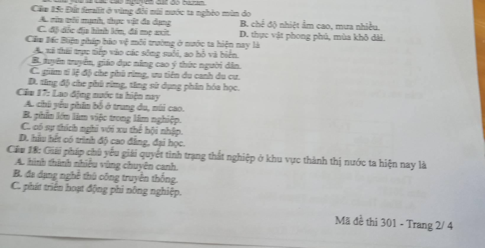 Cầm 15: Đất feralit ở vùng đồi núi nước ta nghèo mùn do
A. rin thi mạnh, thực vật đa dạng B. chế độ nhiệt ẩm cao, mưa nhiều.
C. độ đác đa hình lớn, đá mẹ avit D. thực vật phong phú, mùa khô dài.
Cầu Mốc Biện phíp bảo vệ môi trường ở nước ta hiện nay là
Ap xã thời trực tiếp vào các sông suổi, ao bồ và biển
B tuyển truyển, giáo dục năng cao ý thức người dân.
C. giim tí lệ độ che phủ rùmg, ưu tiên du canh du cư.
D. tăng độ che phủ rừng, tăng sử dụng phân hóa học.
Cầu 17: Lao động nước ta hiện nay
A. chủ yếu phân bố ở trung du, núi cao.
B. phần lớn làm việc trong lâm nghiệp.
C. có sự thích nghi với xu thế hội nhập.
D. hầu hết có trình độ cao đẳng, đại học.
Cầu 18: Giải pháp chủ yếu giải quyết tình trạng thất nghiệp ở khu vực thành thị nước ta hiện nay là
A. hình thành nhiều vùng chuyên canh.
B. đa đạng nghề thủ công truyền thống.
C. phát triển hoạt động phi nông nghiệp.
Mã đề thi 301 - Trang 2/ 4