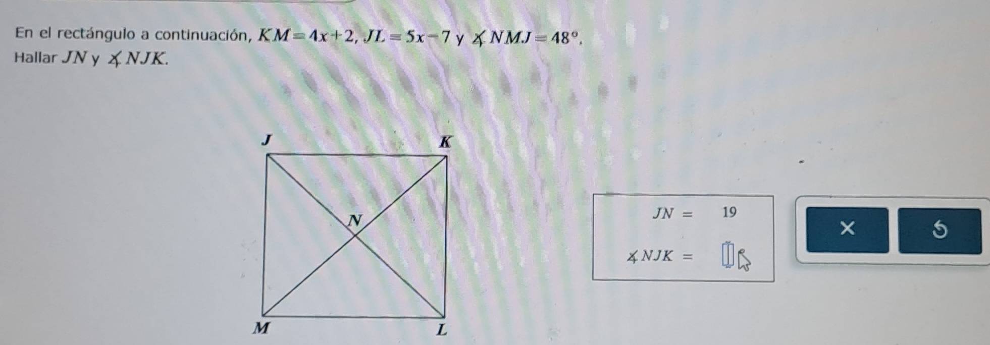 En el rectángulo a continuación, KM=4x+2, JL=5x-7 y ∠ NMJ=48°. 
Hallar JN y ∠ NJK.
JN=19
× 
5
∠ NJK=