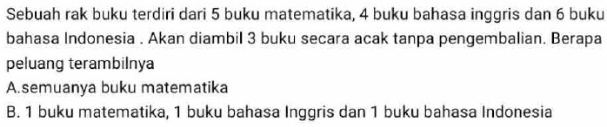 Sebuah rak buku terdiri dari 5 buku matematika, 4 buku bahasa inggris dan 6 buku
bahasa Indonesia . Akan diambil 3 buku secara acak tanpa pengembalian. Berapa
peluang terambilnya
A. semuanya buku matematika
B. 1 buku matematika, 1 buku bahasa Inggris dan 1 buku bahasa Indonesia