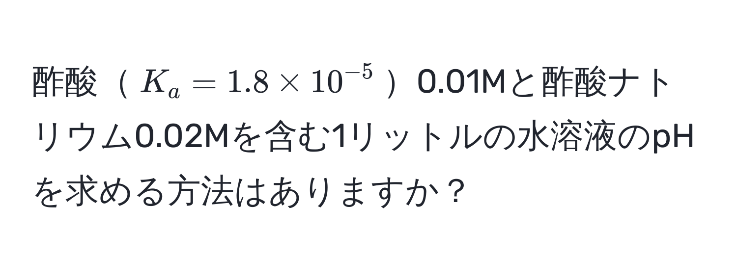 酢酸$K_a = 1.8 * 10^(-5)$0.01Mと酢酸ナトリウム0.02Mを含む1リットルの水溶液のpHを求める方法はありますか？