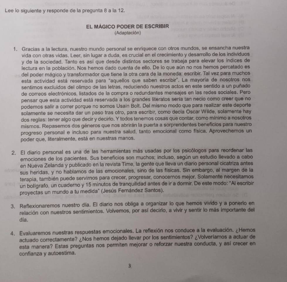 Lee lo siguiente y responde de la pregunta 8 a la 12.
EL MÁGICO PODER DE ESCRIBIR
(Adaptación)
1. Gracias a la lectura, nuestro mundo personal se enriquece con otros mundos, se ensancha nuestra
vida con otras vidas. Leer, sin lugar a duda, es crucial en el crecimiento y desarrollo de los individuos
y de la sociedad. Tanto es así que desde distintos sectores se trabaja para elevar los índices de
lectura en la población. Nos hemos dado cuenta de ello. De lo que aún no nos hemos percatado es
del poder mágico y transformador que tiene la otra cara de la moneda: escribir. Tal vez para muchos
esta actividad está reservada para "aquellos que saben escribir". La mayoría de nosotros nos
sentimos excluidos del olimpo de las letras, reduciendo nuestros actos en este sentido a un puñado
de correos electrónicos, listados de la compra o redundantes mensajes en las redes sociales. Pero
pensar que esta actividad está reservada a los grandes literatos sería tan necio como creer que no
podemos salir a correr porque no somos Usain Bolt. Del mismo modo que para realizar este deporte
solamente se necesita dar un paso tras otro, para escribir, como decía Oscar Wilde, solamente hay
dos reglas: tener algo que decir y decirlo. Y todos tenemos cosas que contar, como mínimo a nosotros
mismos. Repasemos dos géneros que nos abrirán la puerta a sorprendentes beneficios para nuestro
progreso personal e incluso para nuestra salud, tanto emocional como física. Aprovechemos un
poder que, literalmente, está en nuestras manos.
2. El diario personal es una de las herramientas más usadas por los psicólogos para reordenar las
emociones de los pacientes. Sus beneficios son muchos; incluso, según un estudio llevado a cabo
en Nueva Zelanda y publicado en la revista Time, la gente que Ileva un diario personal cicatriza antes
sus heridas, y no hablamos de las emocionales, sino de las físicas. Sin embargo, al margen de la
terapia, también puede servirnos para crecer, progresar, conocernos mejor. Solamente necesitamos
un bolígrafo, un cuaderno y 15 minutos de tranquilidad antes de ir a dormir. De este modo: "Al escribir
proyectas un mundo a tu medida" (Jesús Fernández Santos).
3. Reflexionaremos nuestro día. El diario nos obliga a organizar lo que hemos vivido y a ponerlo en
relación con nuestros sentimientos. Volvemos, por así decirlo, a vivir y sentir lo más importante del
dia.
4. Evaluaremos nuestras respuestas emocionales. La reflexión nos conduce a la evaluación. ¿Hemos
actuado correctamente? ¿Nos hemos dejado llevar por los sentimientos? ¿Volveríamos a actuar de
esta manera? Estas preguntas nos permiten mejorar o reforzar nuestra conducta, y así crecer en
confianza y autoestima.
3