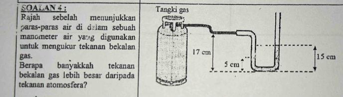 SOALAN 4 : 
Rajah sebelah menunjukkan 
paras-paras air di dalam sebuah 
manometer air yang digunakan 
untuk mengukur tekanan bekalan 
gas. 
Berapa banyakkah tekanan 
bekalan gas lebih besar daripada 
tekanan atomosfera?