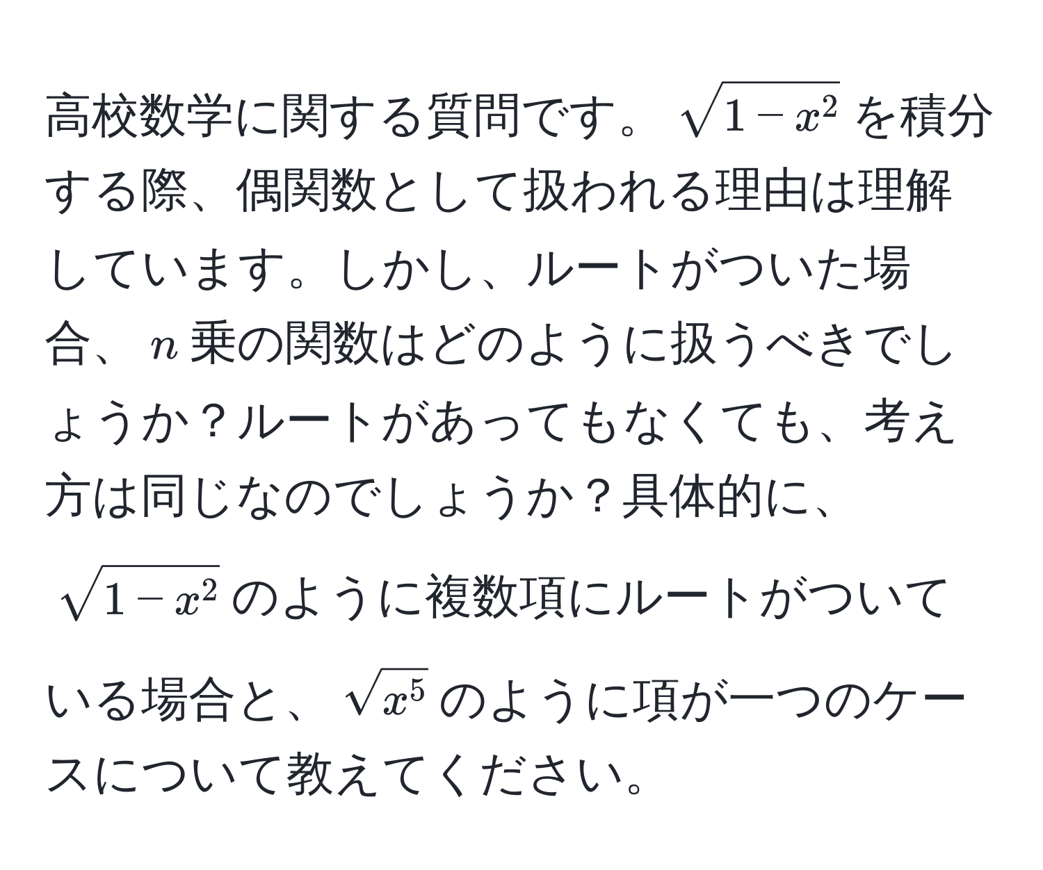 高校数学に関する質問です。$sqrt1-x^2$を積分する際、偶関数として扱われる理由は理解しています。しかし、ルートがついた場合、$n$乗の関数はどのように扱うべきでしょうか？ルートがあってもなくても、考え方は同じなのでしょうか？具体的に、$sqrt1-x^2$のように複数項にルートがついている場合と、$sqrtx^5$のように項が一つのケースについて教えてください。