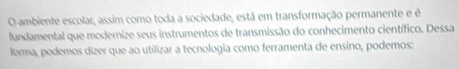 ambiente escolar, assim como toda a sociedade, está em transformação permanente e é 
fundamental que modernize seus instrumentos de transmissão do conhecimento científico. Dessa 
forma, podemos dizer que ao utilizar a tecnologia como ferramenta de ensino, podemos: