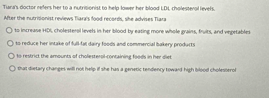 Tiara's doctor refers her to a nutritionist to help lower her blood LDL cholesterol levels.
After the nutritionist reviews Tiara's food records, she advises Tiara
to increase HDL cholesterol levels in her blood by eating more whole grains, fruits, and vegetables
to reduce her intake of full-fat dairy foods and commercial bakery products
to restrict the amounts of cholesterol-containing foods in her diet
that dietary changes will not help if she has a genetic tendency toward high blood cholesterol