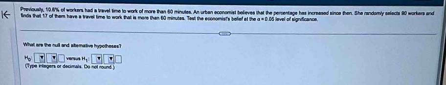 Previously, 10.6% of workers had a travel time to work of more than 60 minutes. An urban economist believes that the percentage has increased since then. She randomly selects 90 workers and 
flinds that 17 of them have a travel time to work that is more than 60 minutes. Test the economist's befief at the alpha =0.05 level of signficance. 
What are the null and alterative hypotheses?
H_0 : Y □ □ versus H_1 : 
(Type integers or decimals. Do not round.)