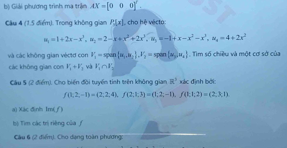 Giải phương trình ma trận AX=[000]^T. 
Câu 4 (1.5 điểm). Trong không gian P_3[x] , cho hệ vécto:
u_1=1+2x-x^3, u_2=2-x+x^2+2x^3, u_3=-1+x-x^2-x^3, u_4=4+2x^2
và các không gian véctơ con V_1=span u_1,u_2 , V_2=span u_3,u_4. Tìm số chiều và một cơ sở của 
các không gian con V_1+V_2 và V_1∩ V_2
Cầu 5 (2 điểm). Cho biến đồi tuyến tính trên không gian R^3 x_c ác định bởi:
f(1;2;-1)=(2;2;4), f(2;1;3)=(1;2;-1), f(1;1;2)=(2;3;1). 
a) Xác định Im(f)
b) Tìm các trị riêng của ƒ 
Câu 6 (2 điểm). Cho dạng toàn phương: